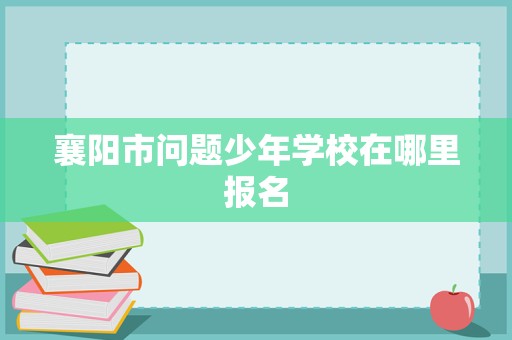 襄阳市问题少年学校在哪里报名